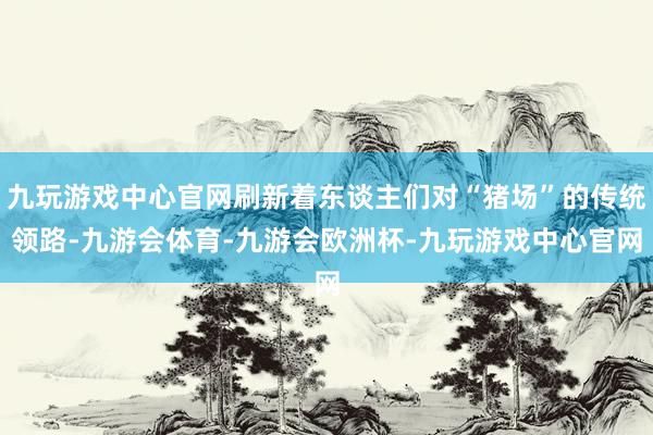 九玩游戏中心官网刷新着东谈主们对“猪场”的传统领路-九游会体育-九游会欧洲杯-九玩游戏中心官网