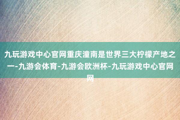 九玩游戏中心官网重庆潼南是世界三大柠檬产地之一-九游会体育-九游会欧洲杯-九玩游戏中心官网