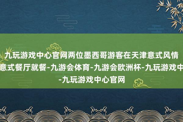 九玩游戏中心官网两位墨西哥游客在天津意式风情区一家意式餐厅就餐-九游会体育-九游会欧洲杯-九玩游戏中心官网