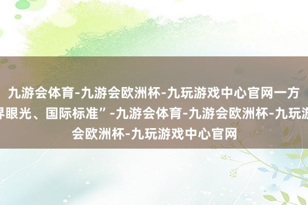 九游会体育-九游会欧洲杯-九玩游戏中心官网一方面按照“世界眼光、国际标准”-九游会体育-九游会欧洲杯-九玩游戏中心官网