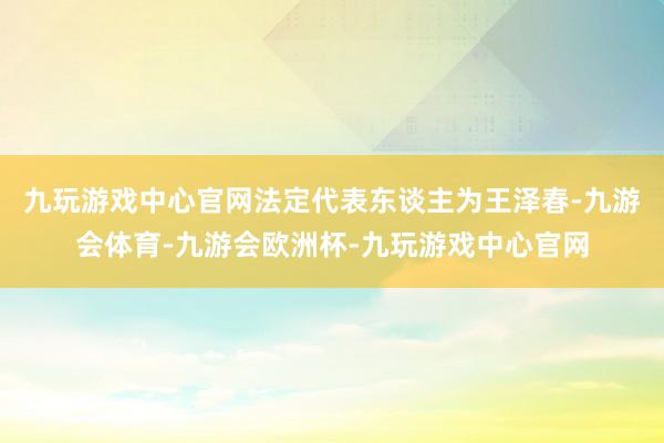 九玩游戏中心官网法定代表东谈主为王泽春-九游会体育-九游会欧洲杯-九玩游戏中心官网