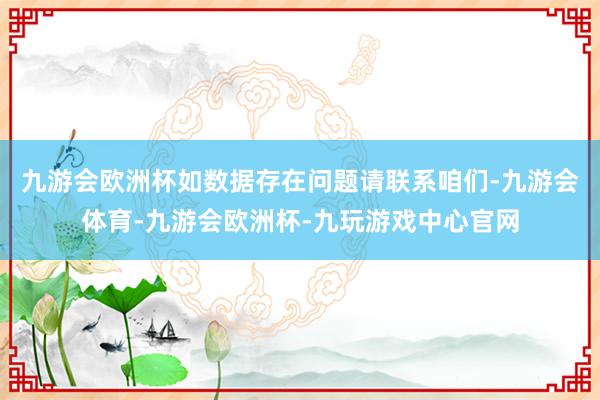 九游会欧洲杯如数据存在问题请联系咱们-九游会体育-九游会欧洲杯-九玩游戏中心官网