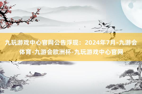 九玩游戏中心官网公告浮现：2024年7月-九游会体育-九游会欧洲杯-九玩游戏中心官网