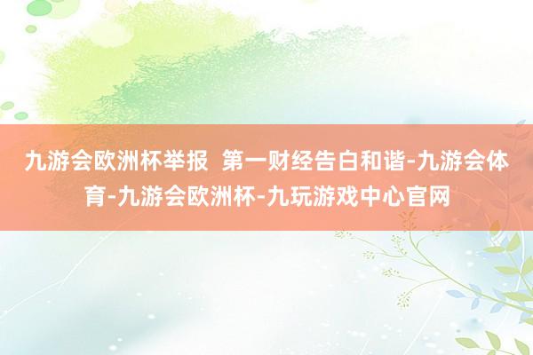 九游会欧洲杯举报  第一财经告白和谐-九游会体育-九游会欧洲杯-九玩游戏中心官网