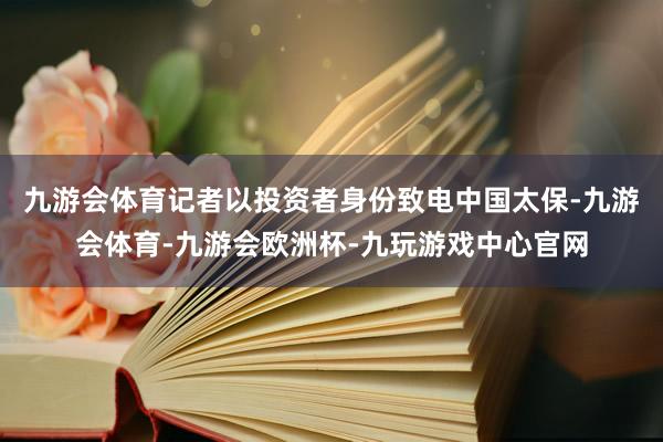 九游会体育记者以投资者身份致电中国太保-九游会体育-九游会欧洲杯-九玩游戏中心官网