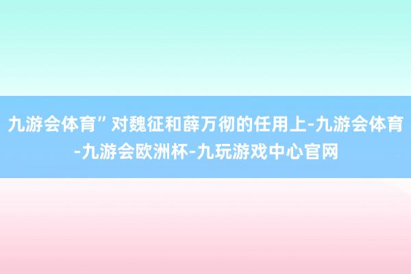 九游会体育”对魏征和薛万彻的任用上-九游会体育-九游会欧洲杯-九玩游戏中心官网