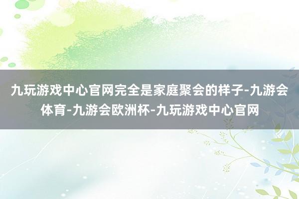 九玩游戏中心官网完全是家庭聚会的样子-九游会体育-九游会欧洲杯-九玩游戏中心官网