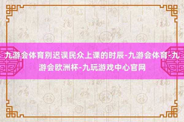 九游会体育别迟误民众上课的时辰-九游会体育-九游会欧洲杯-九玩游戏中心官网