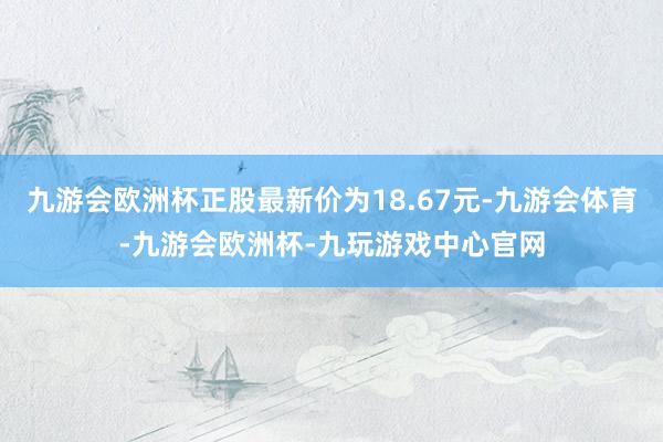 九游会欧洲杯正股最新价为18.67元-九游会体育-九游会欧洲杯-九玩游戏中心官网