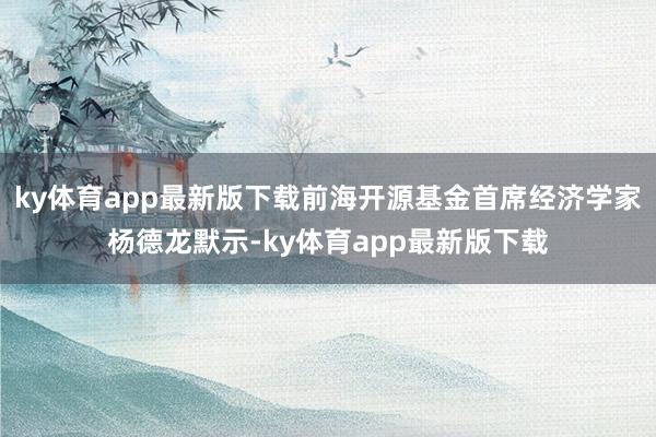 ky体育app最新版下载前海开源基金首席经济学家杨德龙默示-ky体育app最新版下载