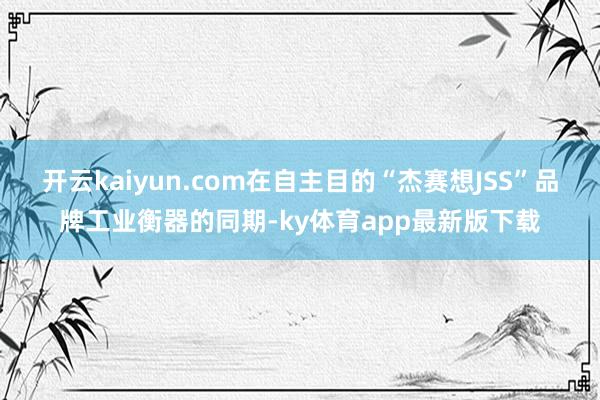 开云kaiyun.com在自主目的“杰赛想JSS”品牌工业衡器的同期-ky体育app最新版下载