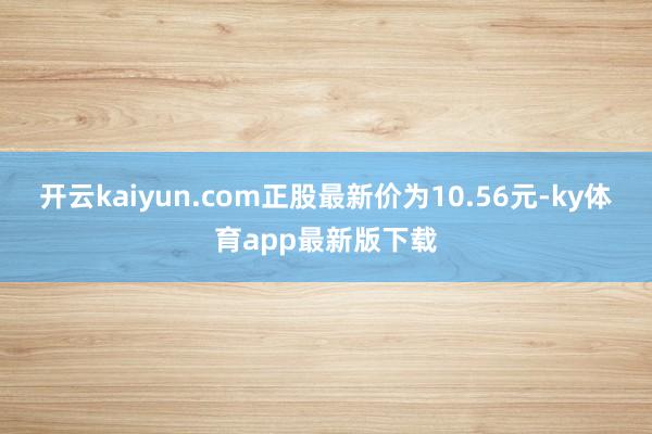 开云kaiyun.com正股最新价为10.56元-ky体育app最新版下载