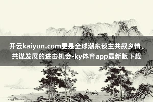 开云kaiyun.com更是全球潮东谈主共叙乡情、共谋发展的进击机会-ky体育app最新版下载