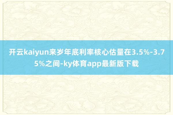 开云kaiyun来岁年底利率核心估量在3.5%-3.75%之间-ky体育app最新版下载