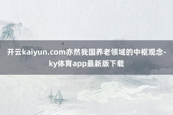 开云kaiyun.com亦然我国养老领域的中枢观念-ky体育app最新版下载