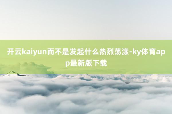 开云kaiyun而不是发起什么热烈荡漾-ky体育app最新版下载