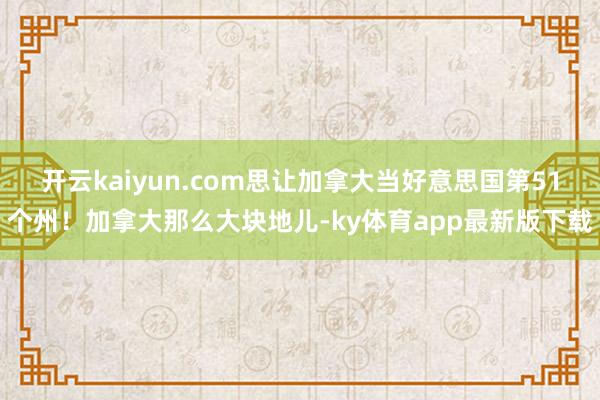 开云kaiyun.com思让加拿大当好意思国第51个州！加拿大那么大块地儿-ky体育app最新版下载