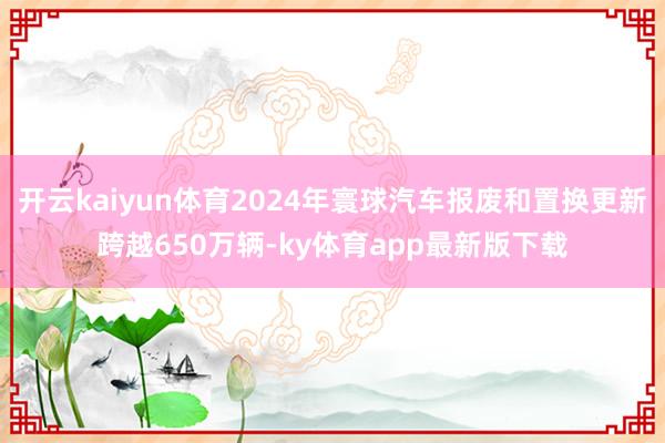 开云kaiyun体育2024年寰球汽车报废和置换更新跨越650万辆-ky体育app最新版下载