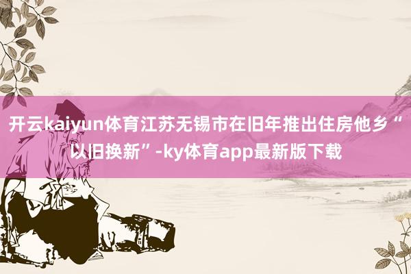 开云kaiyun体育江苏无锡市在旧年推出住房他乡“以旧换新”-ky体育app最新版下载