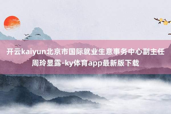 开云kaiyun　　北京市国际就业生意事务中心副主任周玲显露-ky体育app最新版下载