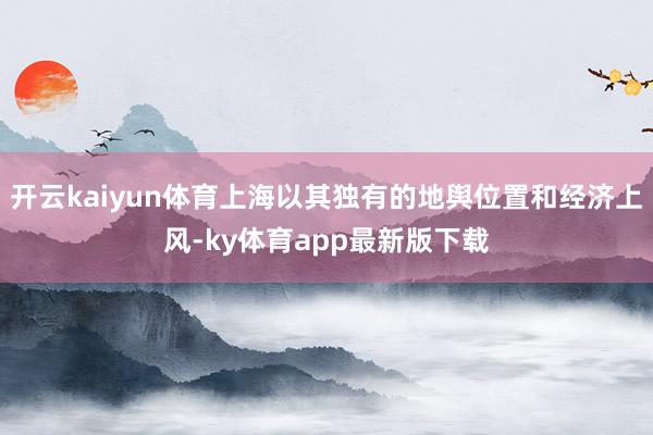 开云kaiyun体育上海以其独有的地舆位置和经济上风-ky体育app最新版下载