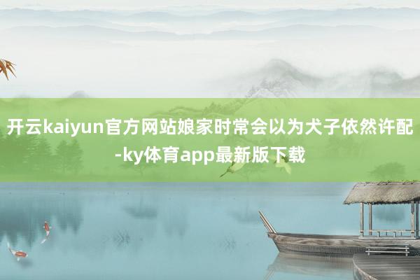 开云kaiyun官方网站娘家时常会以为犬子依然许配-ky体育app最新版下载