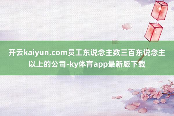 开云kaiyun.com员工东说念主数三百东说念主以上的公司-ky体育app最新版下载