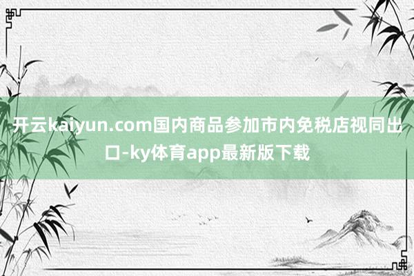 开云kaiyun.com国内商品参加市内免税店视同出口-ky体育app最新版下载