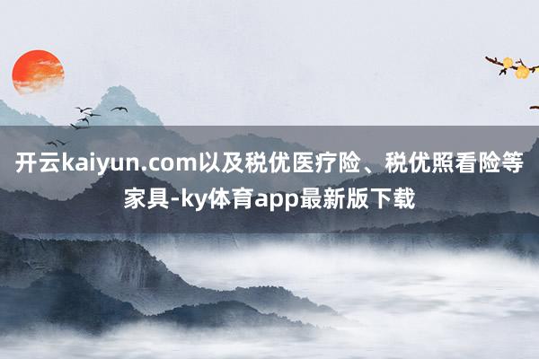 开云kaiyun.com以及税优医疗险、税优照看险等家具-ky体育app最新版下载