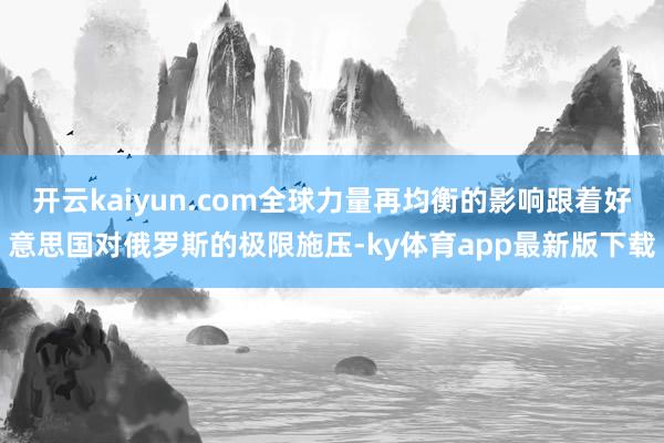 开云kaiyun.com全球力量再均衡的影响跟着好意思国对俄罗斯的极限施压-ky体育app最新版下载