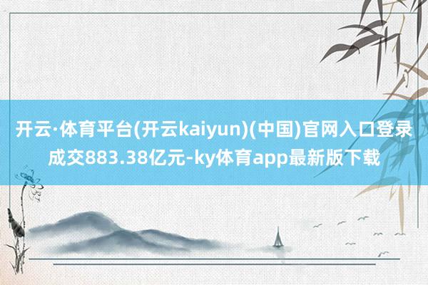 开云·体育平台(开云kaiyun)(中国)官网入口登录成交883.38亿元-ky体育app最新版下载