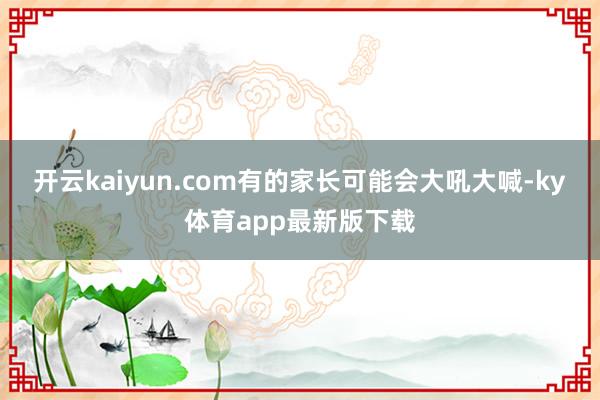 开云kaiyun.com有的家长可能会大吼大喊-ky体育app最新版下载