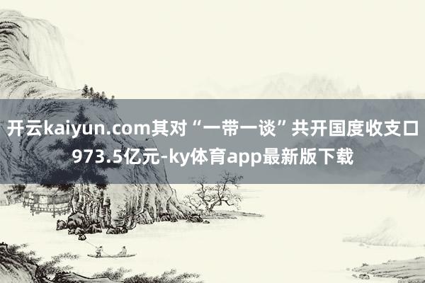 开云kaiyun.com其对“一带一谈”共开国度收支口973.5亿元-ky体育app最新版下载