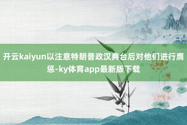 开云kaiyun以注意特朗普政汉典台后对他们进行膺惩-ky体育app最新版下载