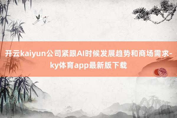 开云kaiyun公司紧跟AI时候发展趋势和商场需求-ky体育app最新版下载