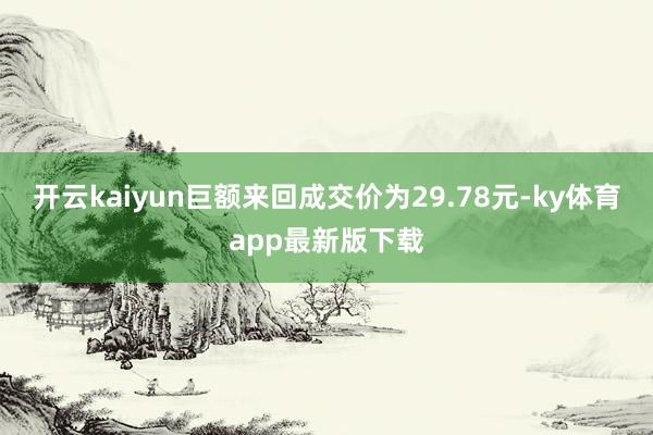 开云kaiyun巨额来回成交价为29.78元-ky体育app最新版下载