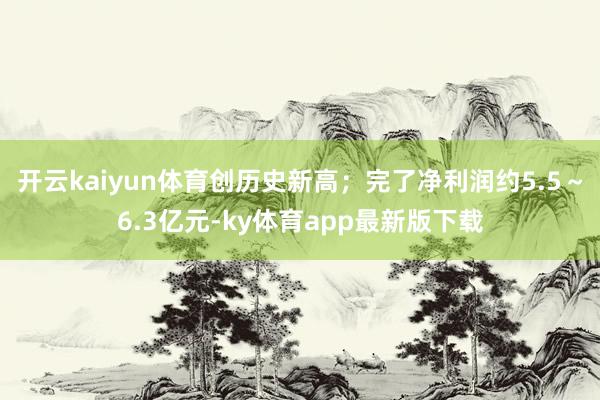 开云kaiyun体育创历史新高；完了净利润约5.5～6.3亿元-ky体育app最新版下载