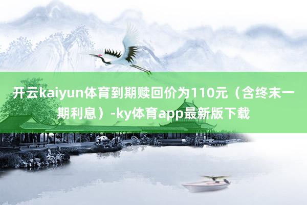 开云kaiyun体育到期赎回价为110元（含终末一期利息）-ky体育app最新版下载