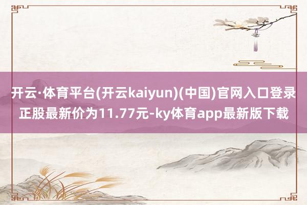 开云·体育平台(开云kaiyun)(中国)官网入口登录正股最新价为11.77元-ky体育app最新版下载