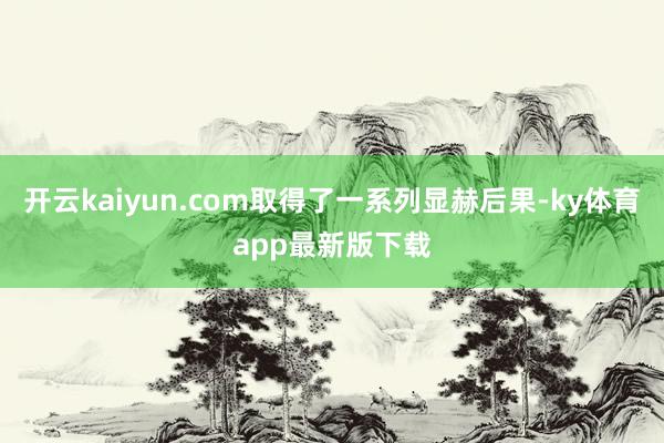 开云kaiyun.com取得了一系列显赫后果-ky体育app最新版下载